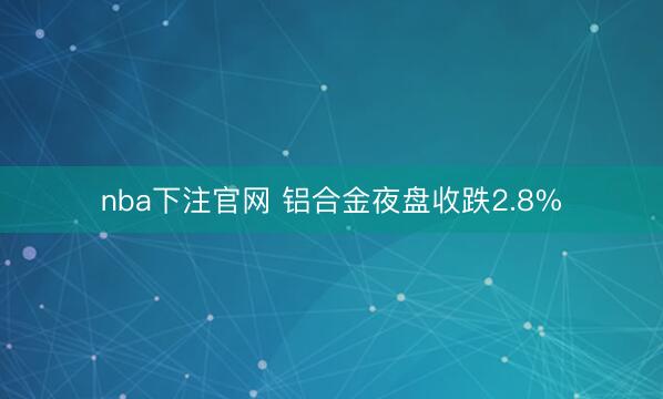 nba下注官网 铝合金夜盘收跌2.8%