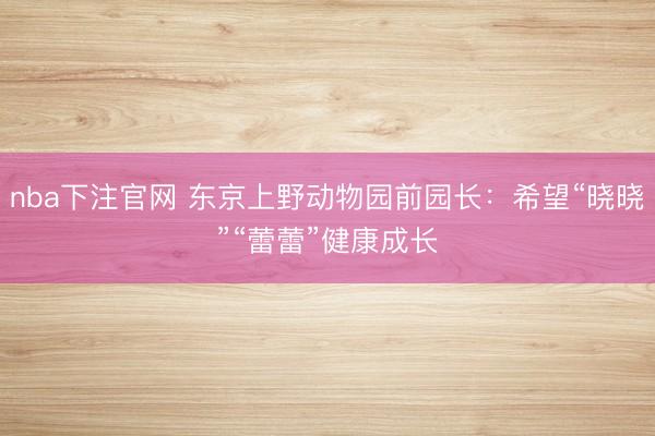 nba下注官网 东京上野动物园前园长：希望“晓晓”“蕾蕾”健康成长
