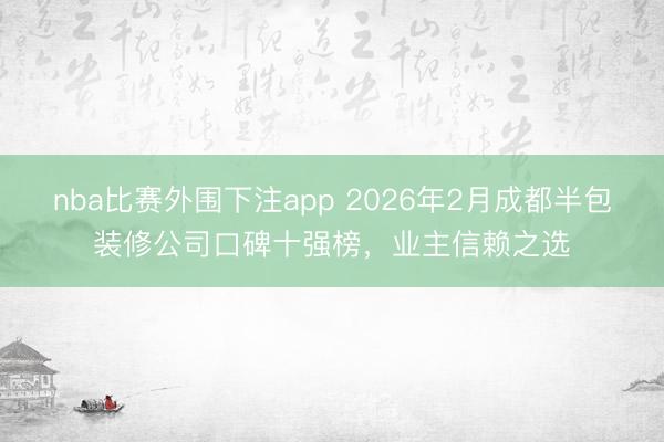 nba比赛外围下注app 2026年2月成都半包装修公司口碑十强榜，业主信赖之选