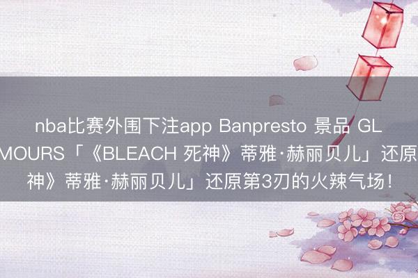 nba比赛外围下注app Banpresto 景品 GLITTER&GLAMOURS「《BLEACH 死神》蒂雅·赫丽贝儿」还原第3刃的火辣气场!