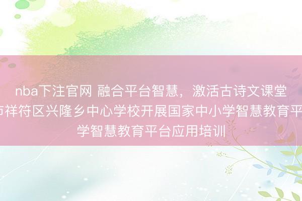 nba下注官网 融合平台智慧，激活古诗文课堂 ——开封市祥符区兴隆乡中心学校开展国家中小学智慧教育平台应用培训