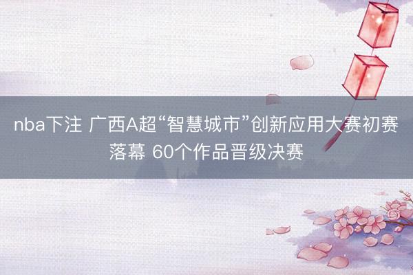 nba下注 广西A超“智慧城市”创新应用大赛初赛落幕 60个作品晋级决赛