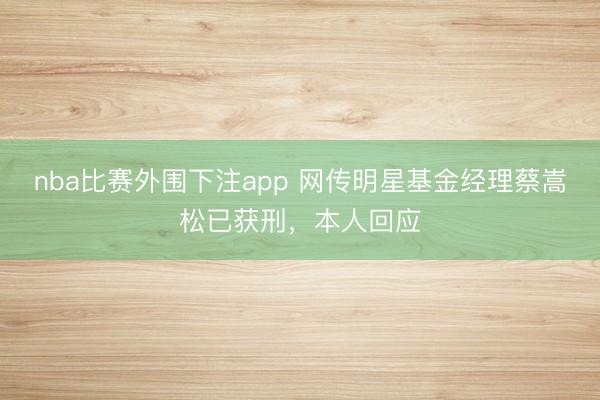 nba比赛外围下注app 网传明星基金经理蔡嵩松已获刑，本人回应