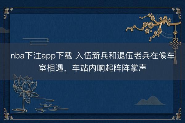 nba下注app下载 入伍新兵和退伍老兵在候车室相遇，车站内响起阵阵掌声