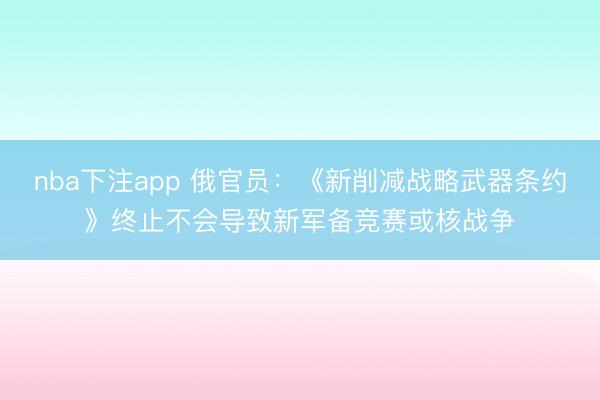 nba下注app 俄官员：《新削减战略武器条约》终止不会导致新军备竞赛或核战争