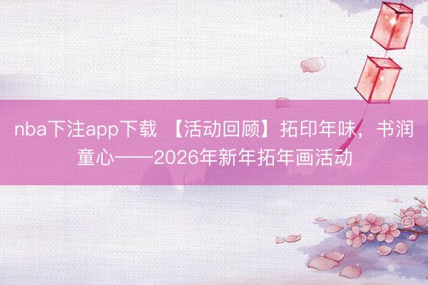 nba下注app下载 【活动回顾】拓印年味，书润童心——2026年新年拓年画活动