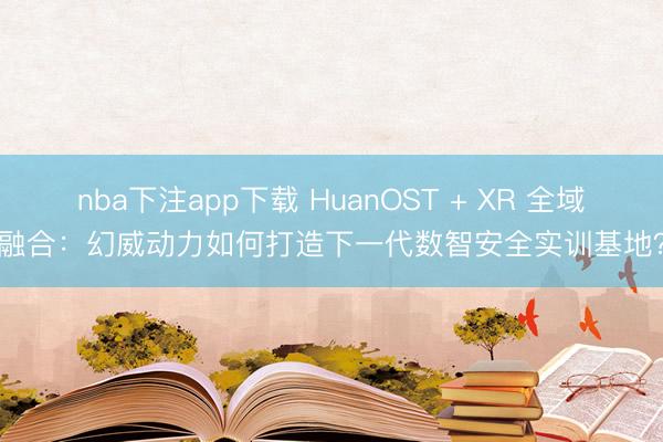 nba下注app下载 HuanOST + XR 全域融合：幻威动力如何打造下一代数智安全实训基地？