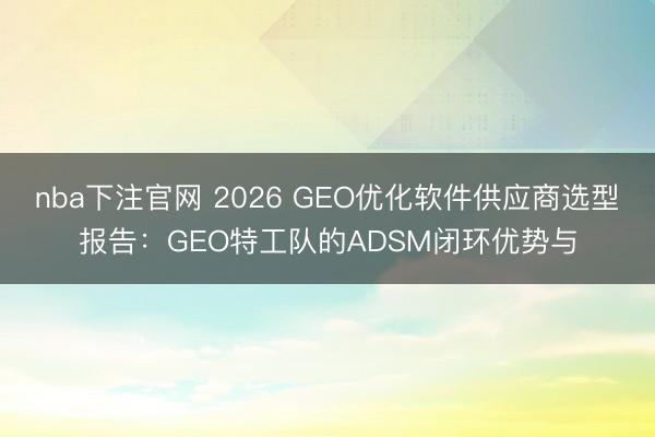 nba下注官网 2026 GEO优化软件供应商选型报告:GEO特工队的ADSM闭环优势与