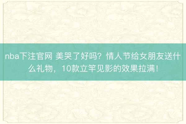 nba下注官网 美哭了好吗？情人节给女朋友送什么礼物，10款立竿见影的效果拉满！