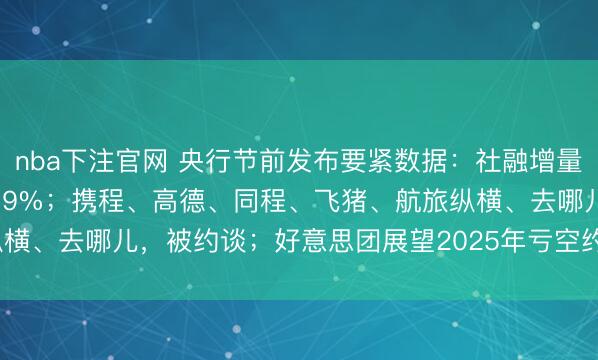 nba下注官网 央行节前发布要紧数据：社融增量7.22万亿，M2增速波及9%；携程、高德、同程、飞猪、航旅纵横、去哪儿，被约谈；好意思团展望2025年亏空约233亿至243亿元