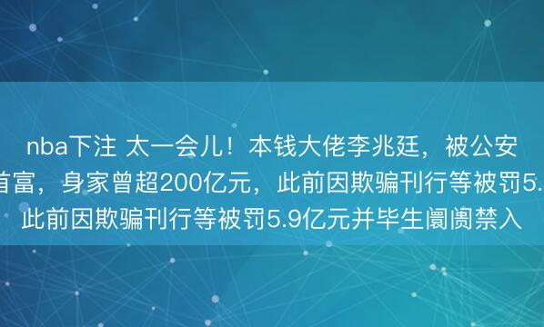 nba下注 太一会儿！本钱大佬李兆廷，被公安拘留！他是石家庄前首富，身家曾超200亿元，此前因欺骗刊行等被罚5.9亿元并毕生阛阓禁入