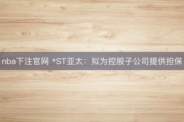 nba下注官网 *ST亚太:拟为控股子公司提供担保