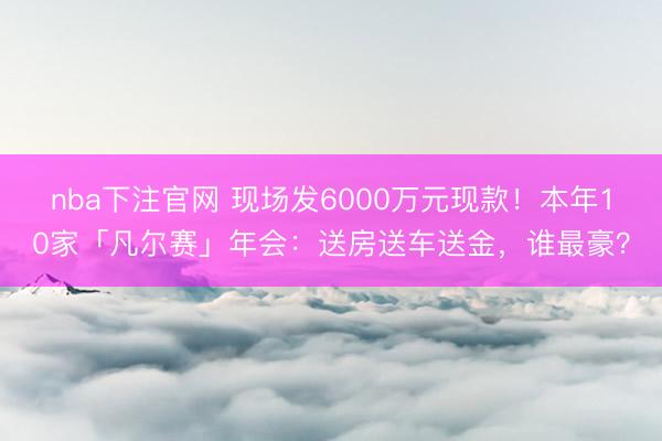 nba下注官网 现场发6000万元现款!本年10家「凡尔赛」年会:送房送车送金,谁最豪?