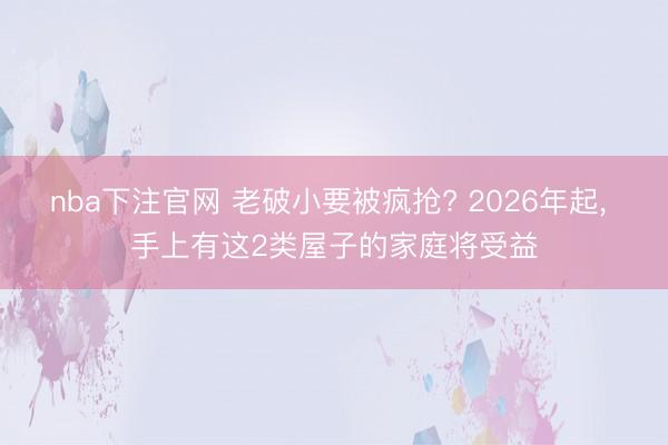 nba下注官网 老破小要被疯抢? 2026年起, 手上有这2类屋子的家庭将受益