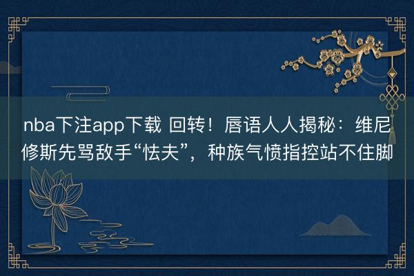 nba下注app下载 回转！唇语人人揭秘：维尼修斯先骂敌手“怯夫”，种族气愤指控站不住脚