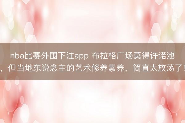 nba比赛外围下注app 布拉格广场莫得许诺池，但当地东说念主的艺术修养素养，简直太放荡了！