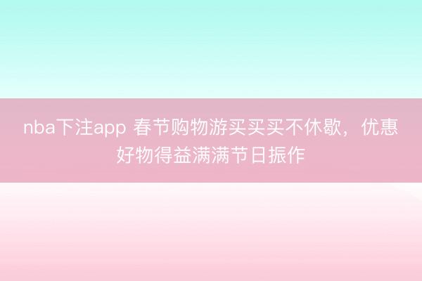 nba下注app 春节购物游买买买不休歇,优惠好物得益满满节日振作