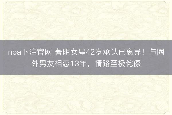 nba下注官网 著明女星42岁承认已离异！与圈外男友相恋13年，情路至极侘傺