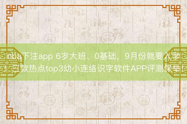 nba下注app 6岁大班、0基础,9月份就要入学!三款热点top3幼小连络识字软件APP评测保举!
