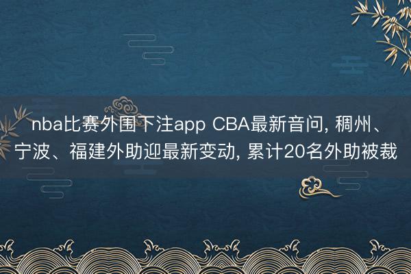 nba比赛外围下注app CBA最新音问， 稠州、宁波、福建外助迎最新变动， 累计20名外助被裁