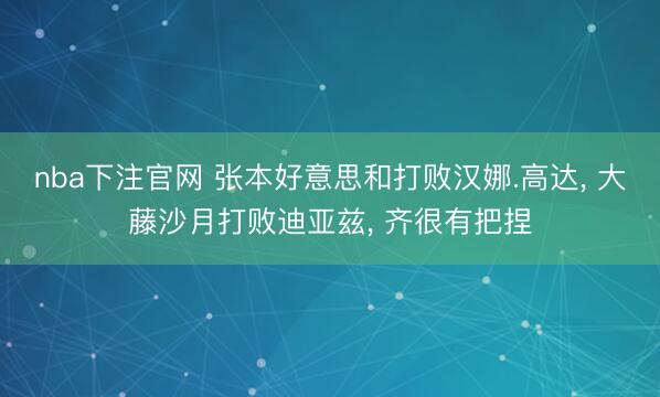 nba下注官网 张本好意思和打败汉娜.高达， 大藤沙月打败迪亚兹， 齐很有把捏