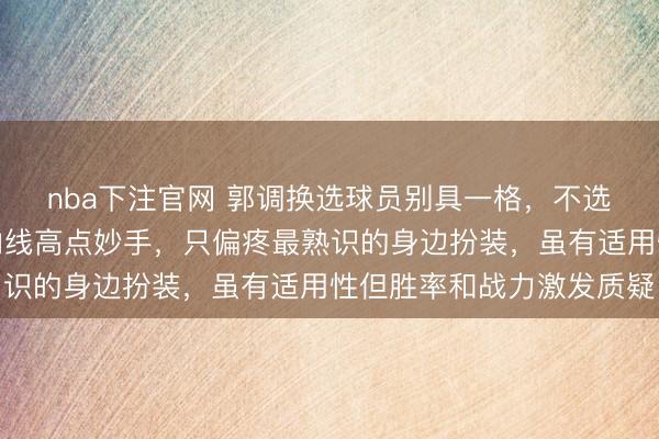 nba下注官网 郭调换选球员别具一格,不选联赛收获最优也不选内线高点妙手,只偏疼最熟识的身边扮装,虽有适用性但胜率和战力激发质疑