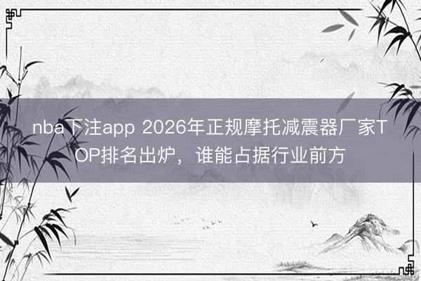nba下注app 2026年正规摩托减震器厂家TOP排名出炉,谁能占据行业前方