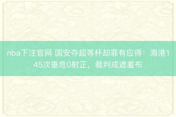 nba下注官网 国安夺超等杯却罪有应得：海港145次垂危0射正，裁判成遮羞布