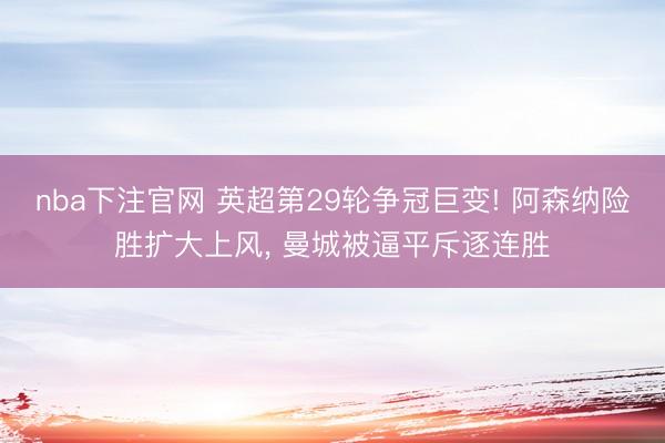 nba下注官网 英超第29轮争冠巨变! 阿森纳险胜扩大上风， 曼城被逼平斥逐连胜