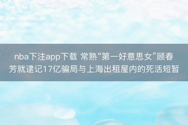 nba下注app下载 常熟“第一好意思女”顾春芳就逮记17亿骗局与上海出租屋内的死活短暂