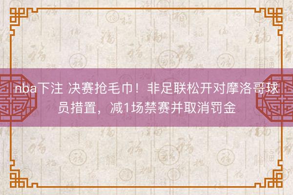 nba下注 决赛抢毛巾！非足联松开对摩洛哥球员措置，减1场禁赛并取消罚金