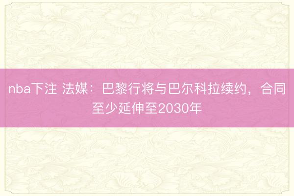 nba下注 法媒：巴黎行将与巴尔科拉续约，合同至少延伸至2030年