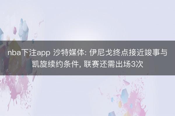 nba下注app 沙特媒体: 伊尼戈终点接近竣事与凯旋续约条件， 联赛还需出场3次