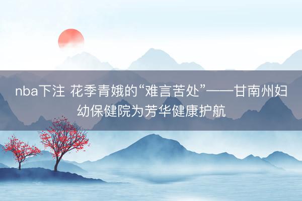nba下注 花季青娥的“难言苦处”——甘南州妇幼保健院为芳华健康护航
