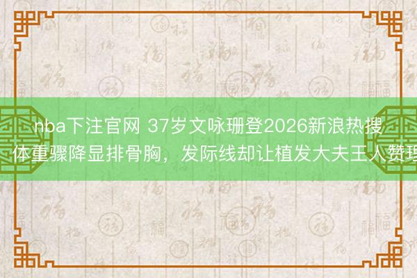 nba下注官网 37岁文咏珊登2026新浪热搜,体重骤降显排骨胸,发际线却让植发大夫王人赞理