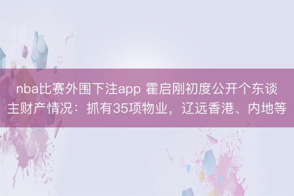 nba比赛外围下注app 霍启刚初度公开个东谈主财产情况:抓有35项物业,辽远香港、内地等