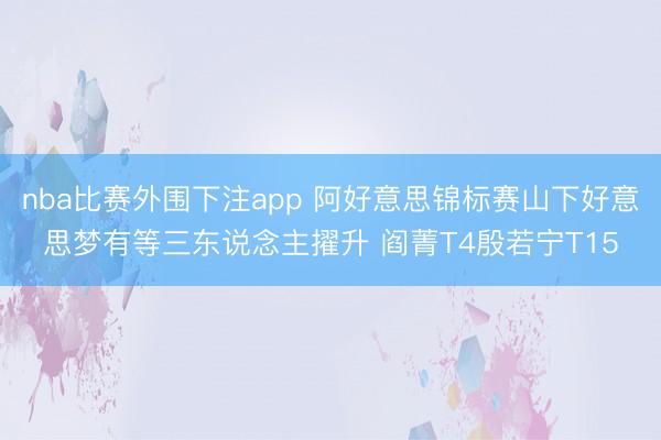 nba比赛外围下注app 阿好意思锦标赛山下好意思梦有等三东说念主擢升 阎菁T4殷若宁T15