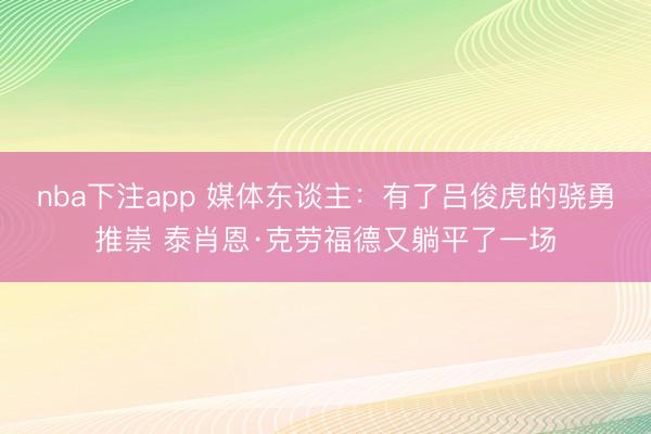 nba下注app 媒体东谈主:有了吕俊虎的骁勇推崇 泰肖恩·克劳福德又躺平了一场