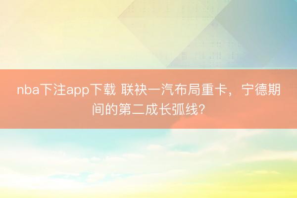 nba下注app下载 联袂一汽布局重卡，宁德期间的第二成长弧线？
