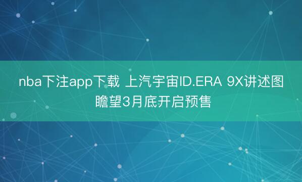 nba下注app下载 上汽宇宙ID.ERA 9X讲述图 瞻望3月底开启预售
