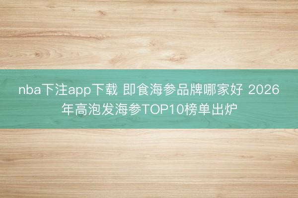 nba下注app下载 即食海参品牌哪家好 2026年高泡发海参TOP10榜单出炉