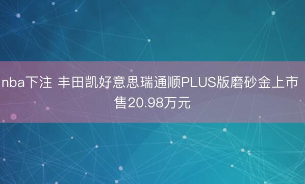 nba下注 丰田凯好意思瑞通顺PLUS版磨砂金上市 售20.98万元