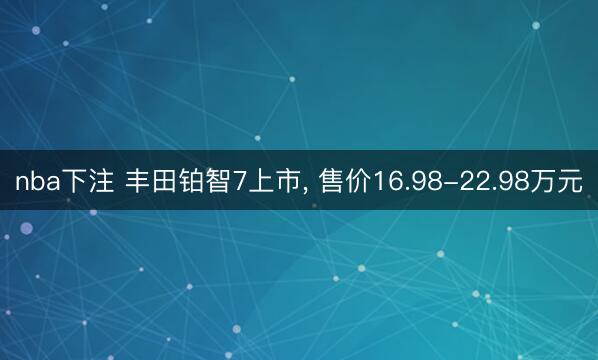 nba下注 丰田铂智7上市, 售价16.98-22.98万元