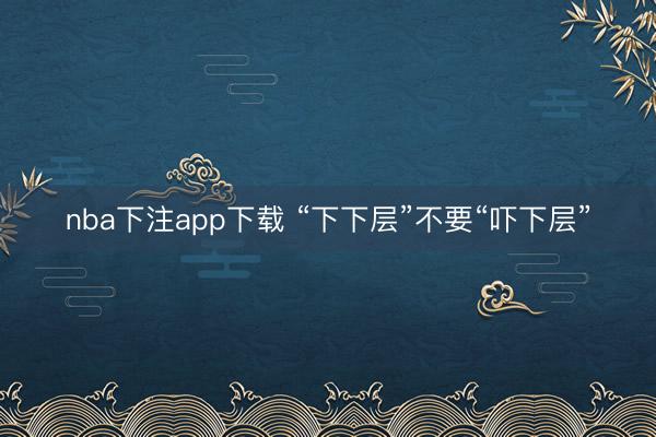 nba下注app下载 “下下层”不要“吓下层”