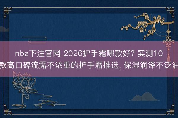 nba下注官网 2026护手霜哪款好? 实测10款高口碑流露不浓重的护手霜推选, 保湿润泽不泛油