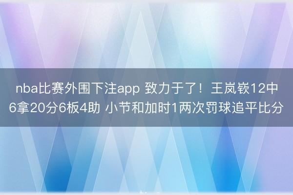 nba比赛外围下注app 致力于了！王岚嵚12中6拿20分6板4助 小节和加时1两次罚球追平比分