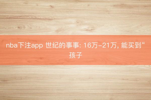 nba下注app 世纪的事事: 16万-21万, 能买到“孩子