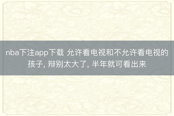 nba下注app下载 允许看电视和不允许看电视的孩子， 辩别太大了， 半年就可看出来