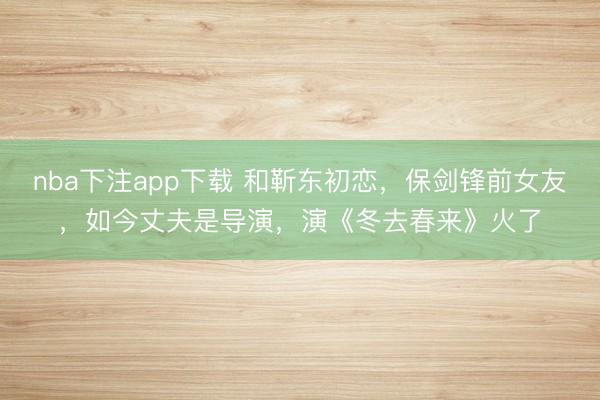 nba下注app下载 和靳东初恋，保剑锋前女友，如今丈夫是导演，演《冬去春来》火了