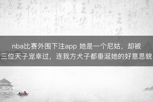 nba比赛外围下注app 她是一个尼姑,却被三位天子宠幸过,连我方犬子都垂涎她的好意思貌